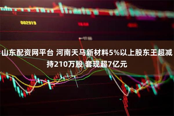 山东配资网平台 河南天马新材料5%以上股东王超减持210万股 套现超7亿元