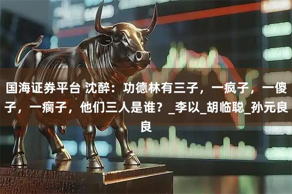 国海证券平台 沈醉：功德林有三子，一疯子，一傻子，一瘸子，他们三人是谁？_李以_胡临聪_孙元良
