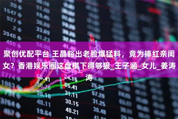 聚创优配平台 王晶豁出老脸爆猛料，竟为捧红亲闺女？香港娱乐圈这盘棋下得够狠_王子涵_女儿_姜涛
