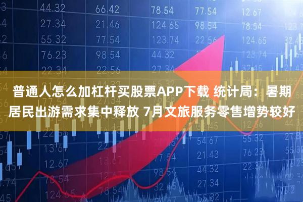 普通人怎么加杠杆买股票APP下载 统计局：暑期居民出游需求集中释放 7月文旅服务零售增势较好