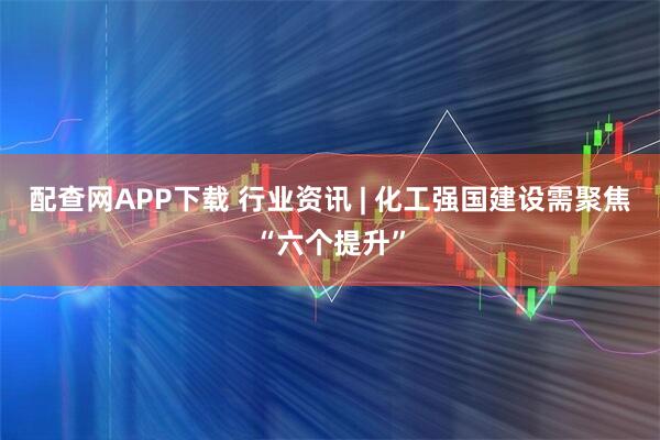 配查网APP下载 行业资讯 | 化工强国建设需聚焦“六个提升”