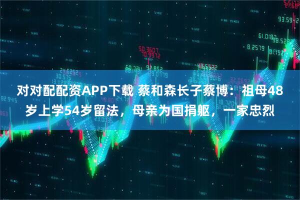 对对配配资APP下载 蔡和森长子蔡博：祖母48岁上学54岁留法，母亲为国捐躯，一家忠烈