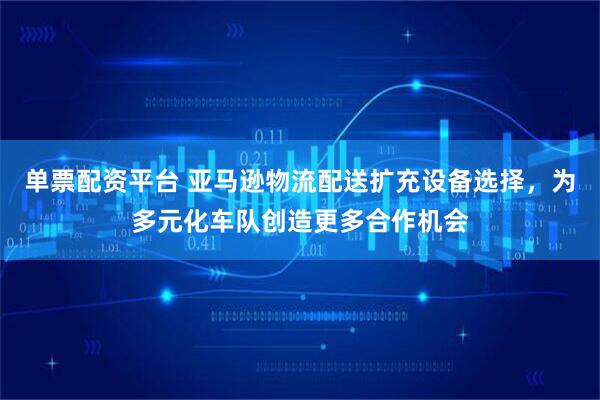 单票配资平台 亚马逊物流配送扩充设备选择，为多元化车队创造更多合作机会