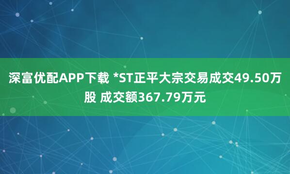 深富优配APP下载 *ST正平大宗交易成交49.50万股 成交额367.79万元