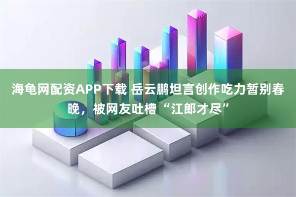海龟网配资APP下载 岳云鹏坦言创作吃力暂别春晚，被网友吐槽 “江郎才尽”