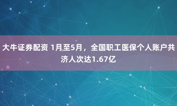 大牛证券配资 1月至5月，全国职工医保个人账户共济人次达1.67亿