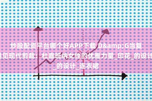炒股配资平台哪个好APP下载 D&G当复古花卉遇见现代剪裁：杜嘉班纳女性的优雅力量_印花_的设计_连衣裙