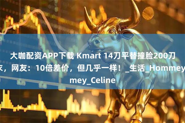 大咖配资APP下载 Kmart 14刀平替撞脸200刀大牌睡衣，网友：10倍差价，但几乎一样！_生活_Hommey_Celine