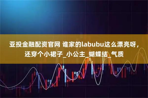 亚投金融配资官网 谁家的labubu这么漂亮呀，还穿个小裙子_小公主_蝴蝶结_气质