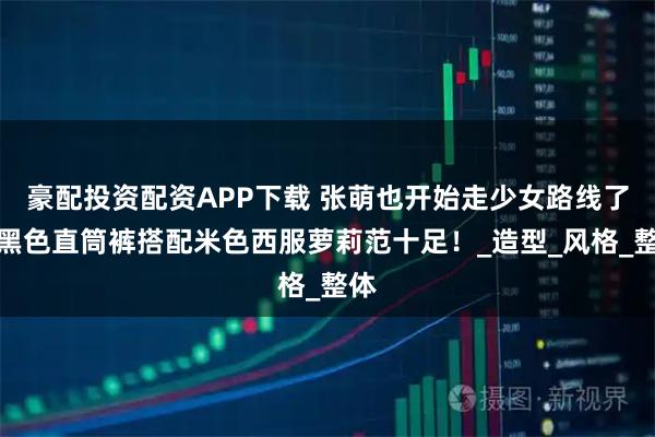 豪配投资配资APP下载 张萌也开始走少女路线了，黑色直筒裤搭配米色西服萝莉范十足！_造型_风格_整体