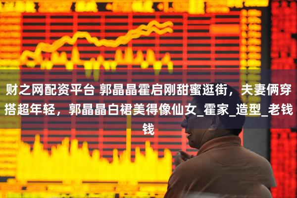 财之网配资平台 郭晶晶霍启刚甜蜜逛街，夫妻俩穿搭超年轻，郭晶晶白裙美得像仙女_霍家_造型_老钱