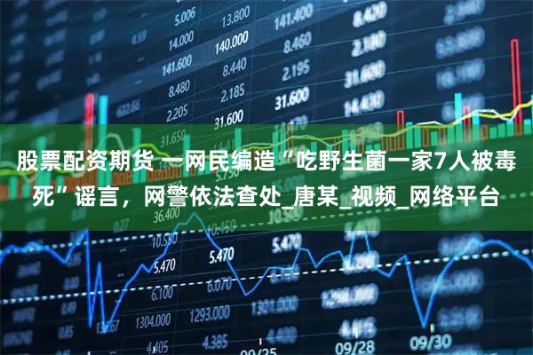 股票配资期货 一网民编造“吃野生菌一家7人被毒死”谣言，网警依法查处_唐某_视频_网络平台