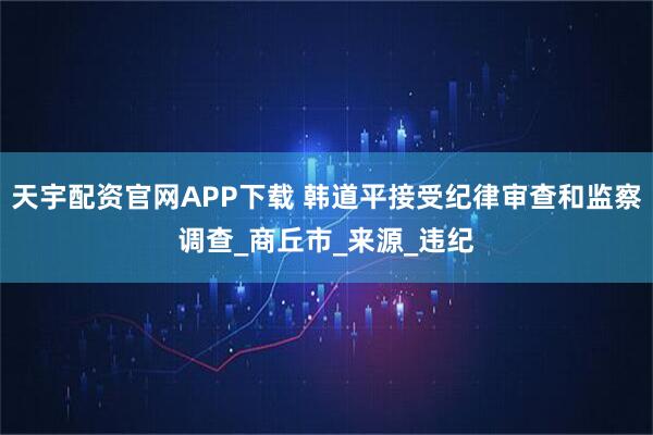 天宇配资官网APP下载 韩道平接受纪律审查和监察调查_商丘市_来源_违纪