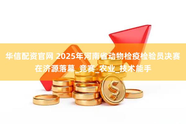 华信配资官网 2025年河南省动物检疫检验员决赛在济源落幕_竞赛_农业_技术能手