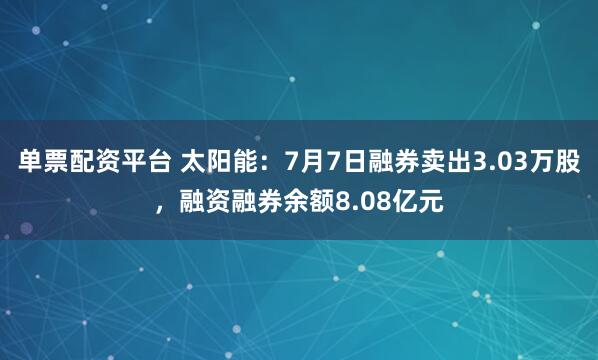 单票配资平台 太阳能：7月7日融券卖出3.03万股，融资融券余额8.08亿元