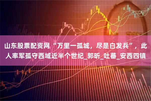 山东股票配资网 “万里一孤城，尽是白发兵”，此人率军孤守西域近半个世纪_郭昕_吐蕃_安西四镇