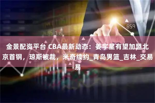 金景配资平台 CBA最新动态：姜宇星有望加盟北京首钢，琼斯被裁，米奇续约_青岛男篮_吉林_交易