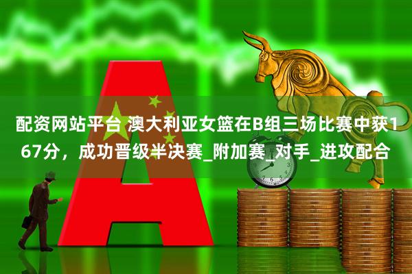 配资网站平台 澳大利亚女篮在B组三场比赛中获167分，成功晋级半决赛_附加赛_对手_进攻配合