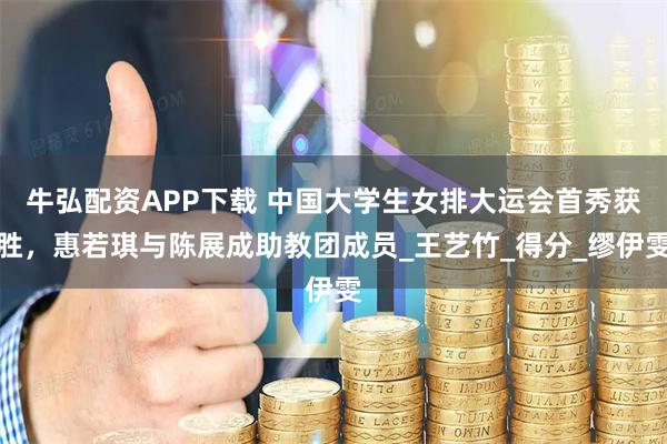 牛弘配资APP下载 中国大学生女排大运会首秀获胜，惠若琪与陈展成助教团成员_王艺竹_得分_缪伊雯
