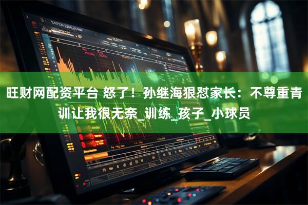 旺财网配资平台 怒了！孙继海狠怼家长：不尊重青训让我很无奈_训练_孩子_小球员