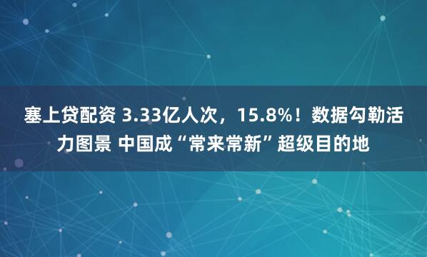 塞上贷配资 3.33亿人次，15.8%！数据勾勒活力图景 中国成“常来常新”超级目的地