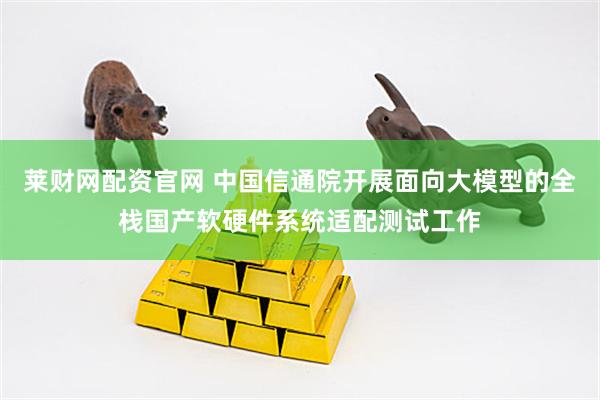莱财网配资官网 中国信通院开展面向大模型的全栈国产软硬件系统适配测试工作