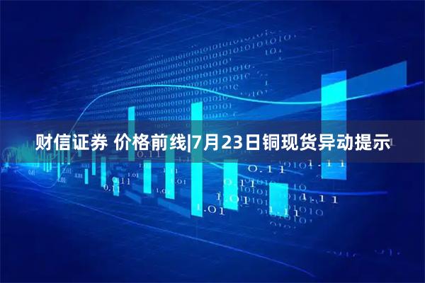 财信证券 价格前线|7月23日铜现货异动提示