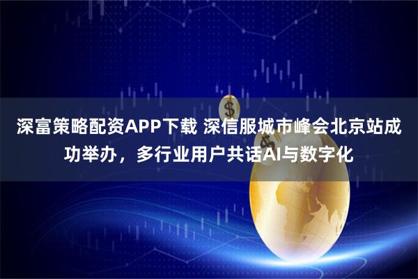 深富策略配资APP下载 深信服城市峰会北京站成功举办，多行业用户共话AI与数字化
