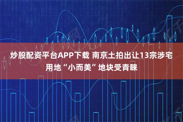 炒股配资平台APP下载 南京土拍出让13宗涉宅用地“小而美”地块受青睐