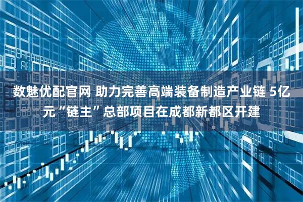 数魅优配官网 助力完善高端装备制造产业链 5亿元“链主”总部项目在成都新都区开建