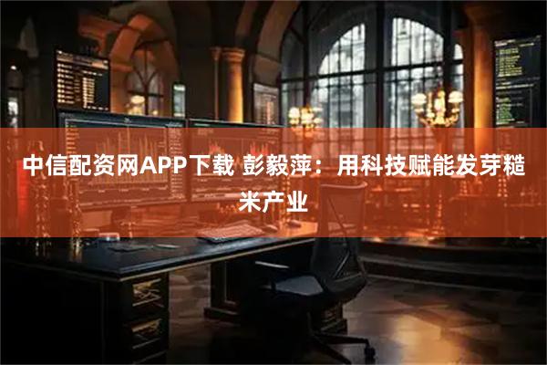 中信配资网APP下载 彭毅萍：用科技赋能发芽糙米产业