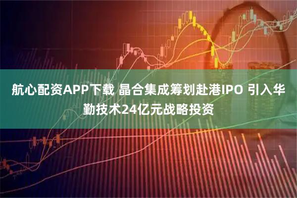 航心配资APP下载 晶合集成筹划赴港IPO 引入华勤技术24亿元战略投资