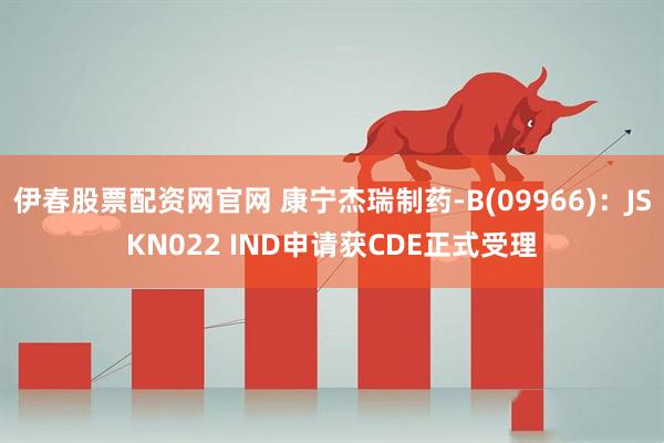 伊春股票配资网官网 康宁杰瑞制药-B(09966)：JSKN022 IND申请获CDE正式受理