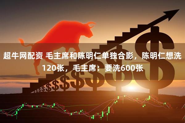 超牛网配资 毛主席和陈明仁单独合影，陈明仁想洗120张，毛主席：要洗600张