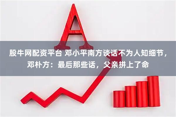 股牛网配资平台 邓小平南方谈话不为人知细节，邓朴方：最后那些话，父亲拼上了命