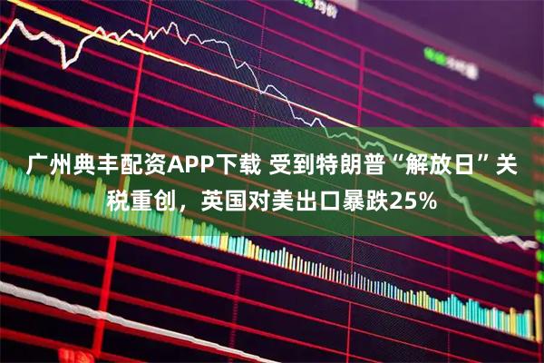 广州典丰配资APP下载 受到特朗普“解放日”关税重创，英国对美出口暴跌25%